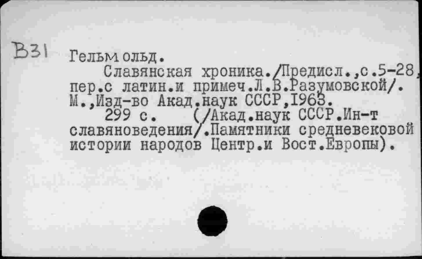 ﻿Гельмольд.
Славянская хроника./Предисл.,с.5-28 пер.с латин.и примеч.Л.В.Разумовекой/. М.,Изд-во Акад.наук СССР,19бб.
299 с. (/Акад.наук СССР.Ин-т славяноведения/.Памятники средневековой истории народов Центр.и Вост.Европы).